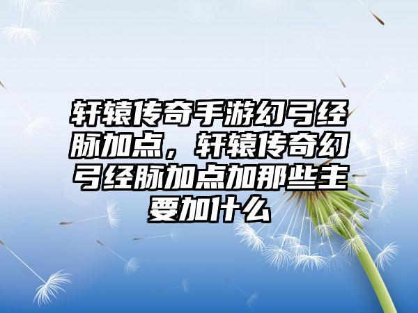 轩辕传奇手游幻弓经脉加点，轩辕传奇幻弓经脉加点加那些主要加什么