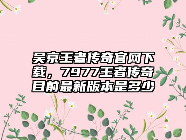 吴京王者传奇官网下载，7977王者传奇目前最新版本是多少