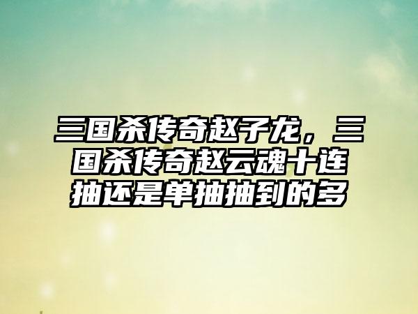 三国杀传奇赵子龙，三国杀传奇赵云魂十连抽还是单抽抽到的多