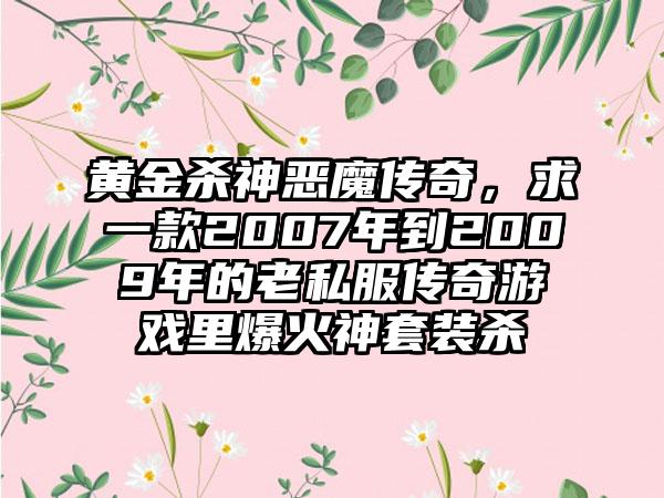 黄金杀神恶魔传奇，求一款2007年到2009年的老私服传奇游戏里爆火神套装杀