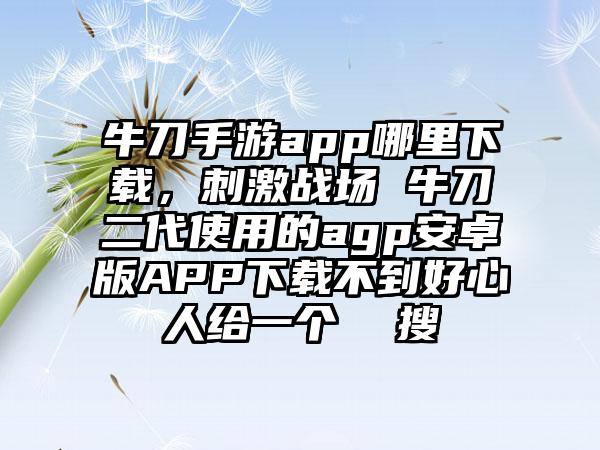 牛刀手游app哪里下载，刺激战场 牛刀二代使用的agp安卓版APP下载不到好心人给一个  搜