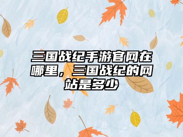 三国战纪手游官网在哪里，三国战纪的网站是多少