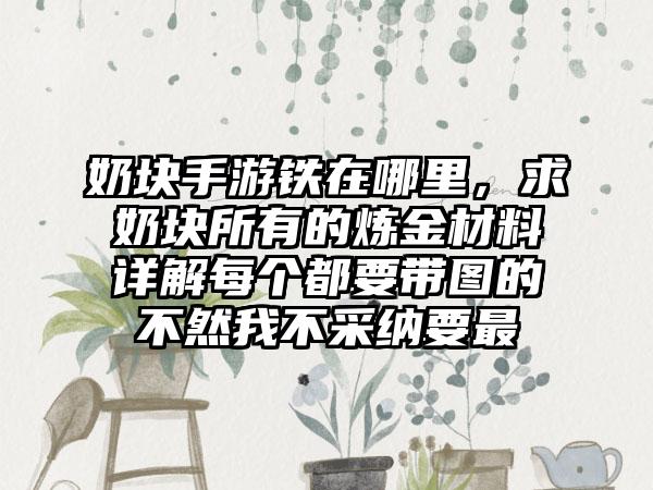 奶块手游铁在哪里，求奶块所有的炼金材料详解每个都要带图的不然我不采纳要最
