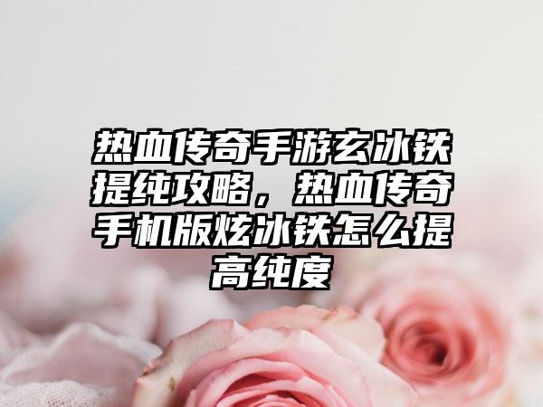 热血传奇手游玄冰铁提纯攻略，热血传奇手机版炫冰铁怎么提高纯度