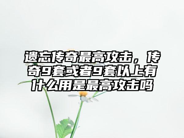 遗忘传奇最高攻击，传奇9套或者9套以上有什么用是最高攻击吗