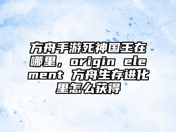 方舟手游死神国王在哪里，origin element 方舟生存进化里怎么获得