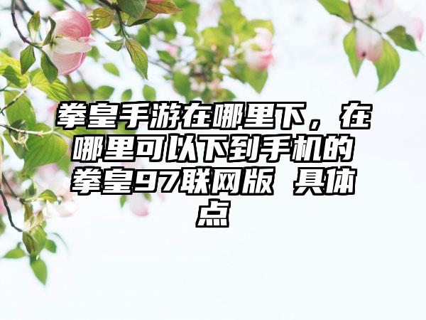 拳皇手游在哪里下，在哪里可以下到手机的拳皇97联网版 具体点