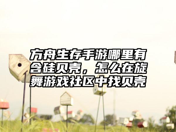 方舟生存手游哪里有含硅贝壳，怎么在旋舞游戏社区中找贝壳