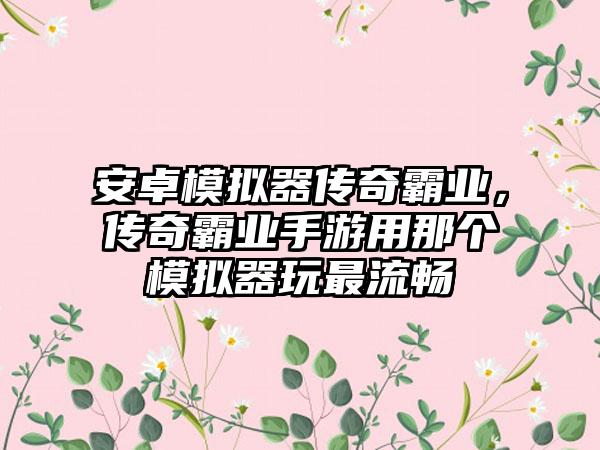 安卓模拟器传奇霸业，传奇霸业手游用那个模拟器玩最流畅