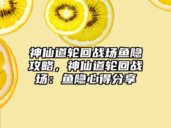 神仙道轮回战场鱼隐攻略，神仙道轮回战场：鱼隐心得分享