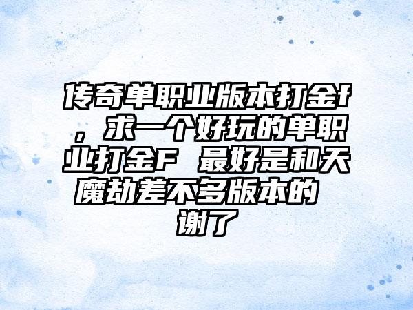 传奇单职业版本打金f，求一个好玩的单职业打金F 最好是和天魔劫差不多版本的 谢了