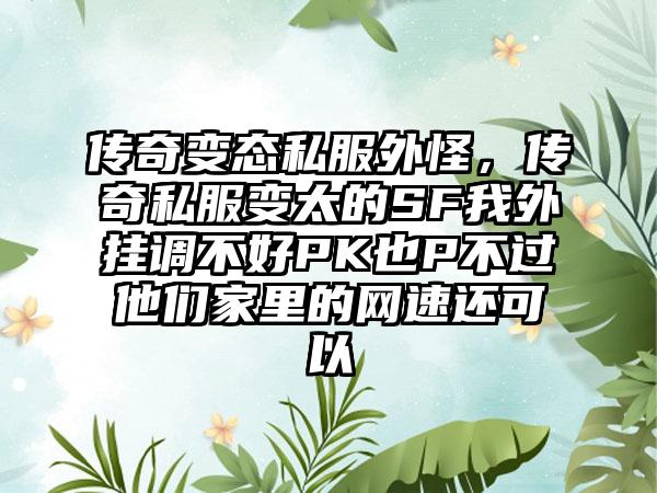 传奇变态私服外怪，传奇私服变太的SF我外挂调不好PK也P不过他们家里的网速还可以