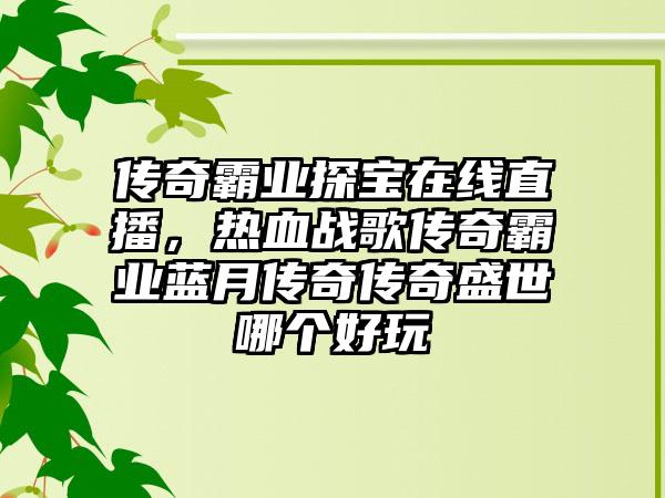 传奇霸业探宝在线直播，热血战歌传奇霸业蓝月传奇传奇盛世哪个好玩