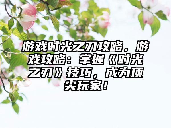 游戏时光之刃攻略，游戏攻略：掌握《时光之刃》技巧，成为顶尖玩家！