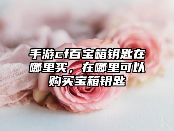 手游cf百宝箱钥匙在哪里买，在哪里可以购买宝箱钥匙