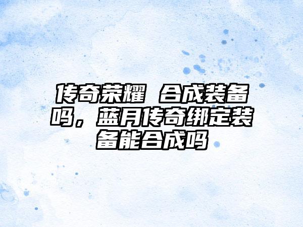 传奇荣耀 合成装备吗，蓝月传奇绑定装备能合成吗