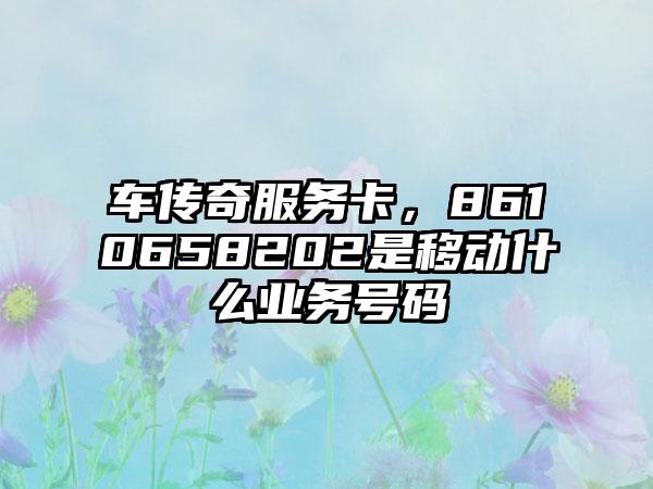 车传奇服务卡，8610658202是移动什么业务号码