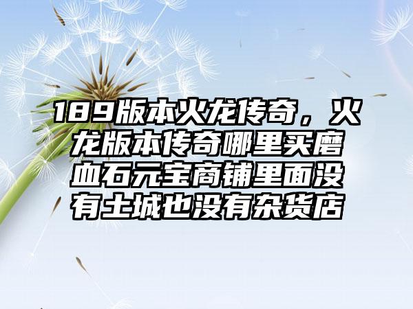 189版本火龙传奇，火龙版本传奇哪里买磨血石元宝商铺里面没有土城也没有杂货店