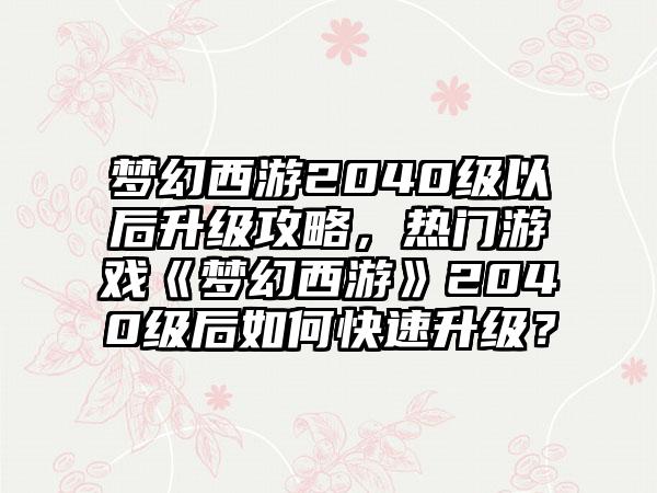 梦幻西游2040级以后升级攻略，热门游戏《梦幻西游》2040级后如何快速升级？