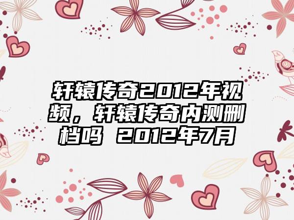 轩辕传奇2012年视频，轩辕传奇内测删档吗 2012年7月