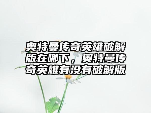 奥特曼传奇英雄破解版在哪下，奥特曼传奇英雄有没有破解版