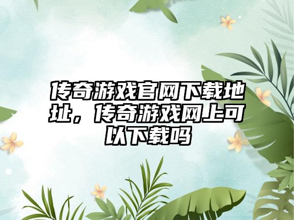 传奇游戏官网下载地址，传奇游戏网上可以下载吗
