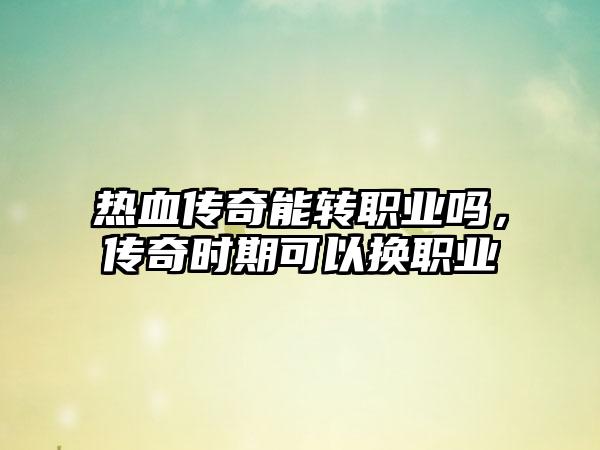 热血传奇能转职业吗，传奇时期可以换职业
