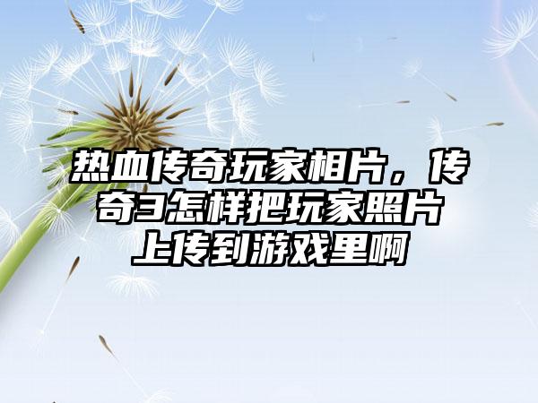 热血传奇玩家相片，传奇3怎样把玩家照片上传到游戏里啊
