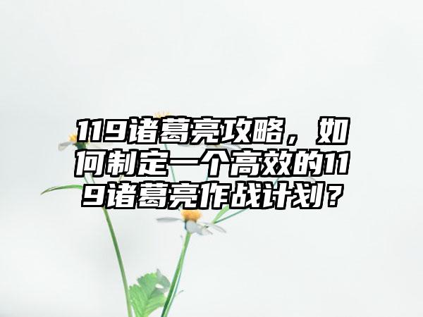 119诸葛亮攻略，如何制定一个高效的119诸葛亮作战计划？
