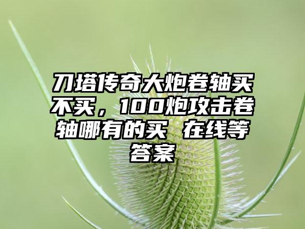 刀塔传奇大炮卷轴买不买，100炮攻击卷轴哪有的买 在线等答案
