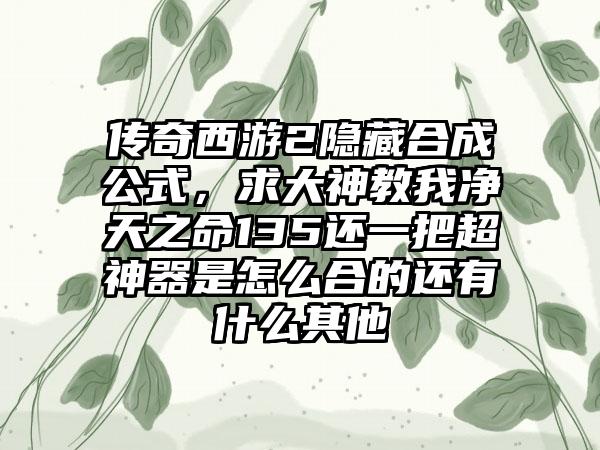 传奇西游2隐藏合成公式，求大神教我净天之命135还一把超神器是怎么合的还有什么其他