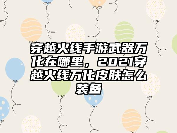 穿越火线手游武器万化在哪里，2021穿越火线万化皮肤怎么装备