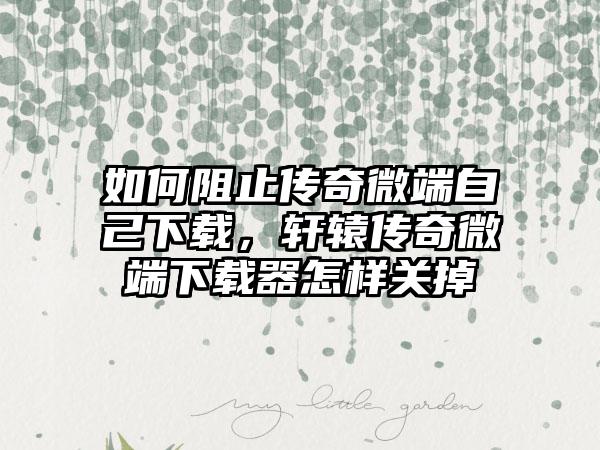 如何阻止传奇微端自己下载，轩辕传奇微端下载器怎样关掉