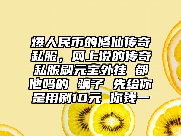 爆人民币的修仙传奇私服，网上说的传奇私服刷元宝外挂 都他吗的 骗子 先给你是用刷10元 你钱一