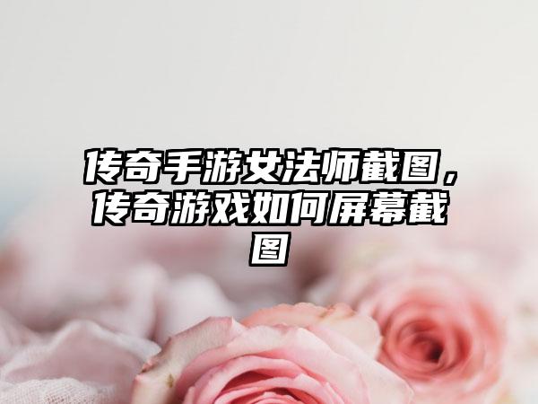 传奇手游女法师截图，传奇游戏如何屏幕截图