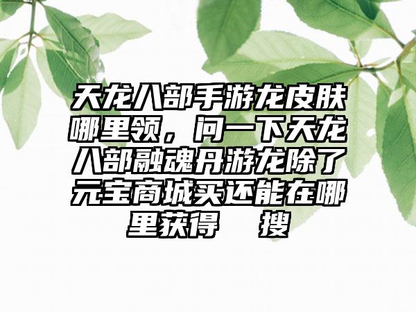 天龙八部手游龙皮肤哪里领，问一下天龙八部融魂丹游龙除了元宝商城买还能在哪里获得  搜