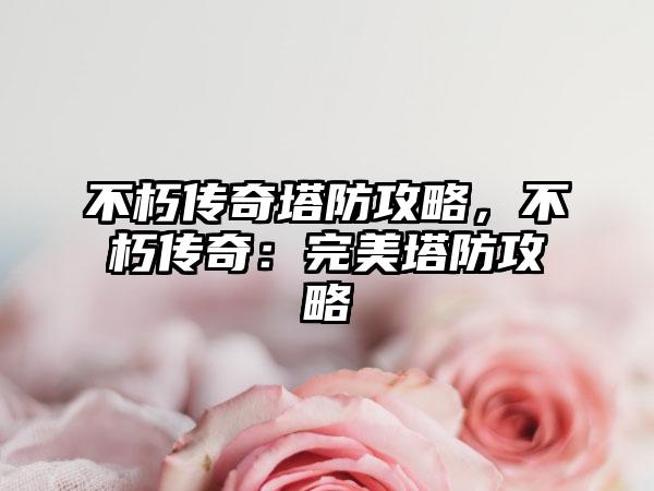 不朽传奇塔防攻略，不朽传奇：完美塔防攻略