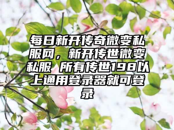 每日新开传奇微变私服网，新开传世微变私服 所有传世198以上通用登录器就可登录