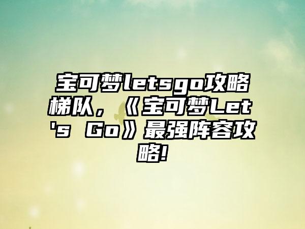 宝可梦letsgo攻略梯队，《宝可梦Let's Go》最强阵容攻略!