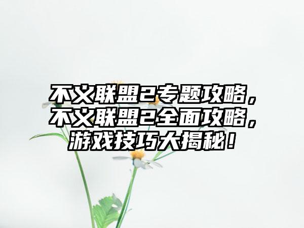 不义联盟2专题攻略，不义联盟2全面攻略，游戏技巧大揭秘！