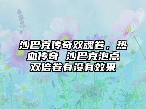 沙巴克传奇双魂卷，热血传奇 沙巴克泡点双倍卷有没有效果