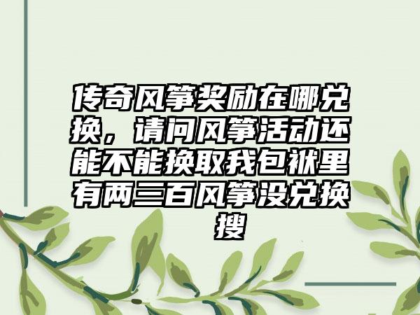 传奇风筝奖励在哪兑换，请问风筝活动还能不能换取我包袱里有两三百风筝没兑换  搜