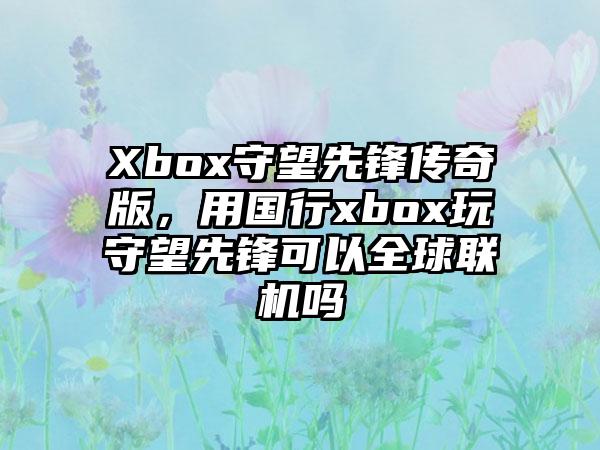 Xbox守望先锋传奇版，用国行xbox玩守望先锋可以全球联机吗