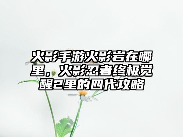火影手游火影岩在哪里，火影忍者终极觉醒2里的四代攻略