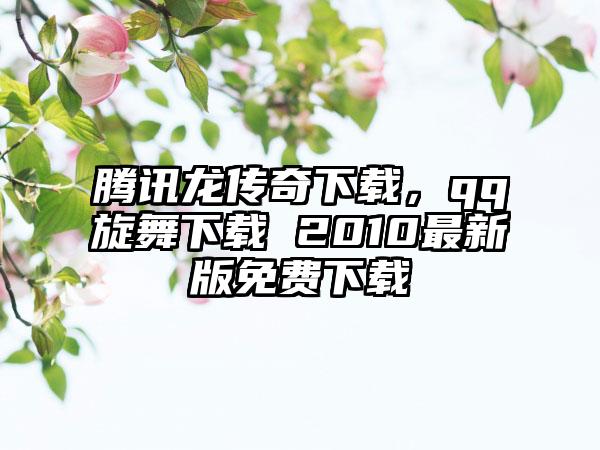 腾讯龙传奇下载，qq旋舞下载 2010最新版免费下载