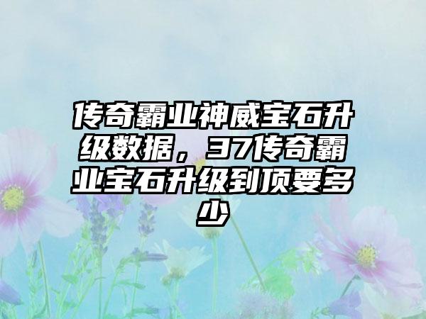传奇霸业神威宝石升级数据，37传奇霸业宝石升级到顶要多少
