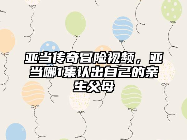 亚当传奇冒险视频，亚当哪1集认出自己的亲生父母