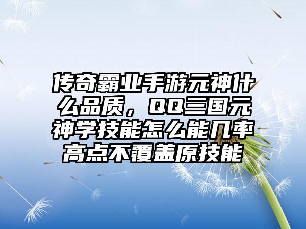 传奇霸业手游元神什么品质，QQ三国元神学技能怎么能几率高点不覆盖原技能