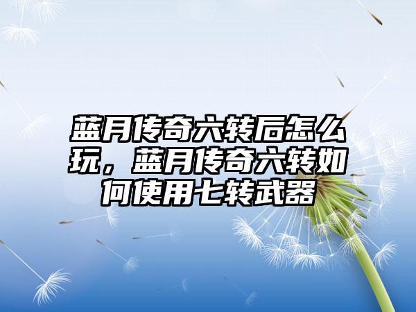 蓝月传奇六转后怎么玩，蓝月传奇六转如何使用七转武器