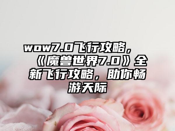 wow7.0飞行攻略，《魔兽世界7.0》全新飞行攻略，助你畅游天际